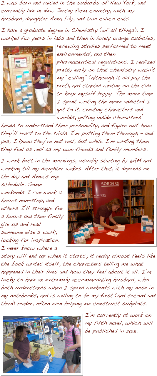 I was born and raised in the suburbs of New York, and currently live in New Jersey farm country, with my husband, daughter Anna Lily, and two calico cats.  
I have a graduate degree in Chemistry (of all things).  I worked for years in labs and then in lovely orange cubicles, reviewing studi￼es performed to meet environmental, and then pharmaceutical regulations.  I realized pretty early on that chemistry wasn’t my “calling” (although it did pay the rent), and started writing on the side to keep myself happy.  The more time I spent writing the more addicted I got to it, creating characters and worlds, getting inside characters’ heads to understand their personality, and figure out how they’ll react to the trials I’m putting them through – and yes, I know they’re not real, but while I’m writing them they feel as real as my own friends and family members.
I work best in the mornings, usually starting by 6AM and working till my daughter wakes. After that, it depends on the day and Anna’s nap schedule.  ￼Some weekends I can work 12 hours non-stop, and others I’ll struggle for 4 hours and then finally give up and read someone else’s work, looking for inspiration.  I never know where a story will end up when it starts; it really almost feels like the book writes itself, the characters telling me what happened in their lives and how they feel about it all.  I’m lucky to have an extremely accommodating husband, who both understands when I spend weekends with my nose in my notebooks, and is willing to be my first (and second and third) reader, often even helping me construct subplots.
I’m ￼currently at work on my fifth novel, which will be published in 2015.
