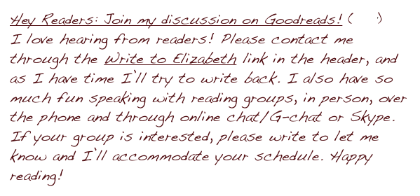 Hey Readers: Join my discussion on Goodreads! (link)
I love hearing from readers! Please contact me through the Write to Elizabeth link in the header, and as I have time I’ll try to write back. I also have so much fun speaking with reading groups, in person, over the phone and through online chat/G-chat or Skype. If your group is interested, please write to let me know and I’ll accommodate your schedule. Happy reading!