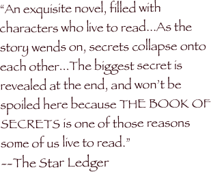 

“An exquisite novel, filled with characters who live to read...As the story wends on, secrets collapse onto each other...The biggest secret is revealed at the end, and won’t be spoiled here because THE BOOK OF SECRETS is one of those reasons some of us live to read.” 
--The Star Ledger

